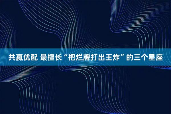 共赢优配 最擅长“把烂牌打出王炸”的三个星座