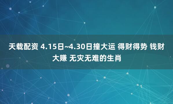 天载配资 4.15日~4.30日撞大运 得财得势 钱财大赚 无灾无难的生肖